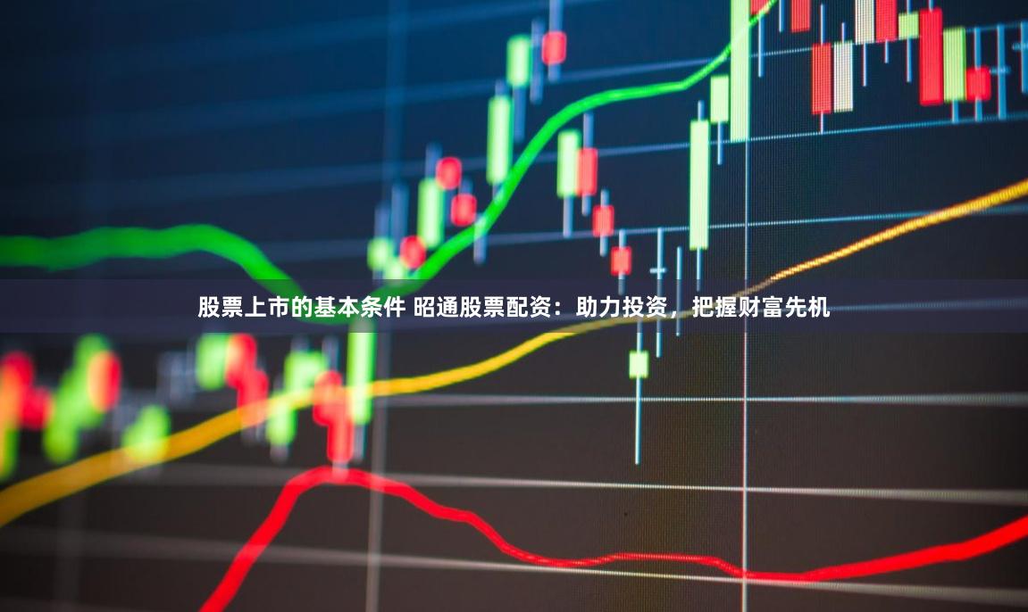 股票上市的基本条件 昭通股票配资：助力投资，把握财富先机