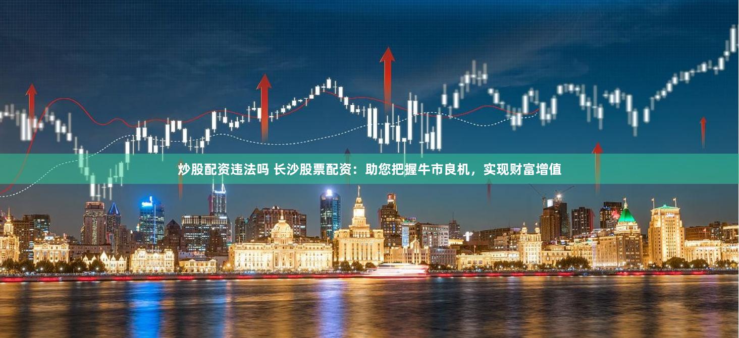 炒股配资违法吗 长沙股票配资：助您把握牛市良机，实现财富增值