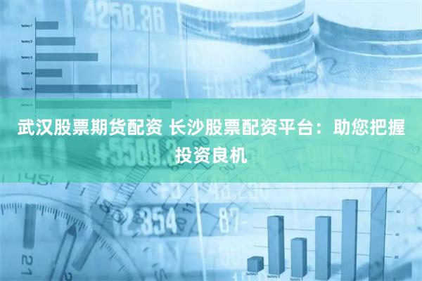 武汉股票期货配资 长沙股票配资平台：助您把握投资良机