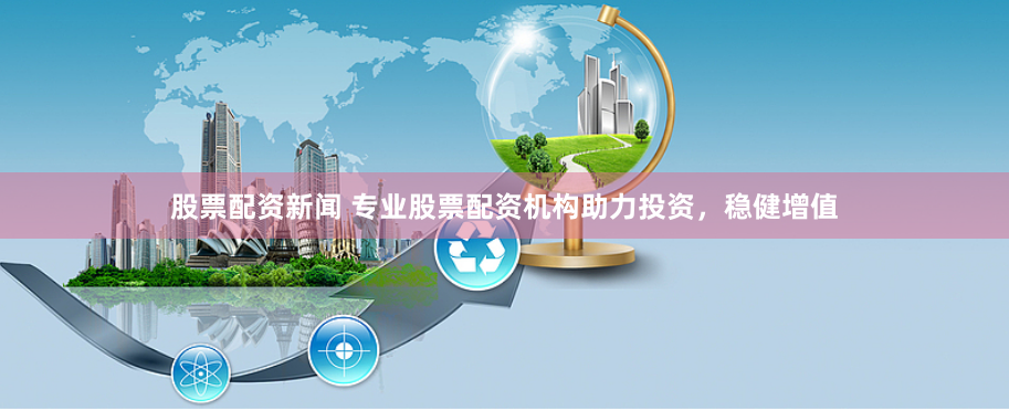 股票配资新闻 专业股票配资机构助力投资，稳健增值