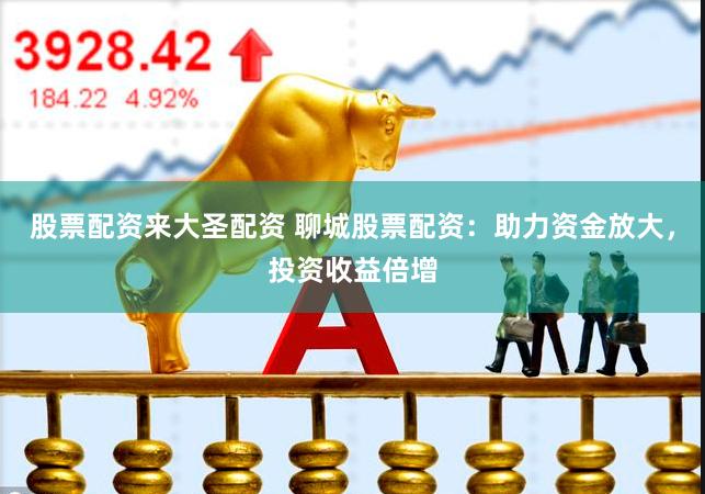 股票配资来大圣配资 聊城股票配资：助力资金放大，投资收益倍增