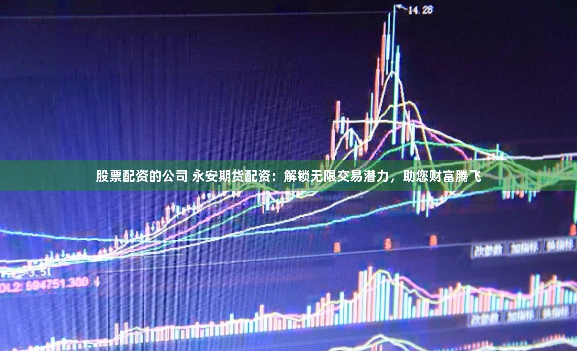 股票配资的公司 永安期货配资：解锁无限交易潜力，助您财富腾飞