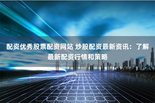 配资优秀股票配资网站 炒股配资最新资讯：了解最新配资行情和策略