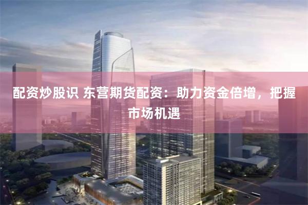 配资炒股识 东营期货配资：助力资金倍增，把握市场机遇