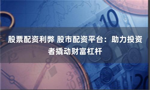 股票配资利弊 股市配资平台：助力投资者撬动财富杠杆