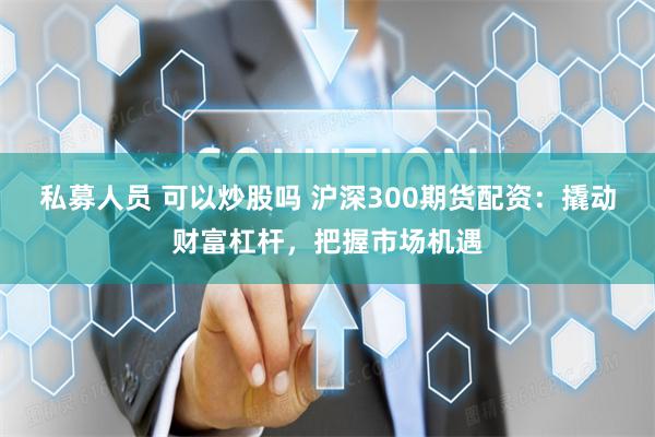 私募人员 可以炒股吗 沪深300期货配资：撬动财富杠杆，把握市场机遇