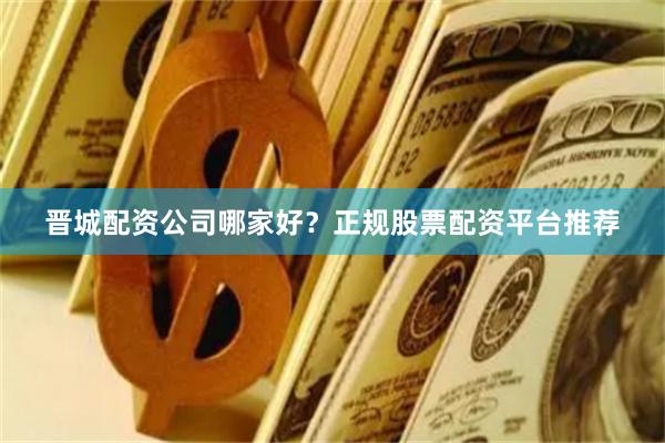 晋城配资公司哪家好？正规股票配资平台推荐