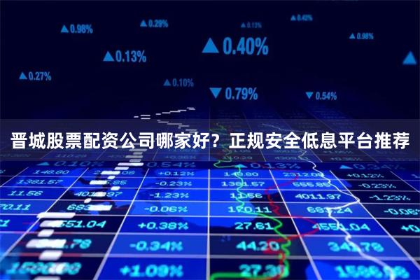 晋城股票配资公司哪家好？正规安全低息平台推荐