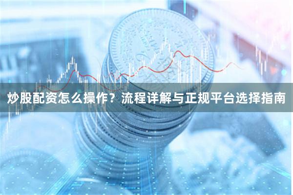 炒股配资怎么操作？流程详解与正规平台选择指南