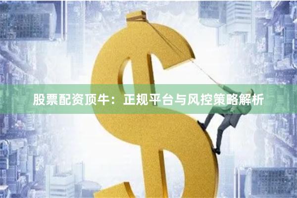 股票配资顶牛：正规平台与风控策略解析